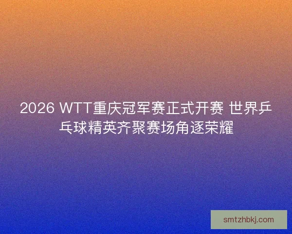 2026 WTT重庆冠军赛正式开赛 世界乒乓球精英齐聚赛场角逐荣耀