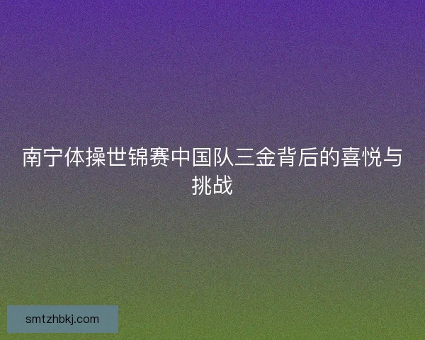 南宁体操世锦赛中国队三金背后的喜悦与挑战