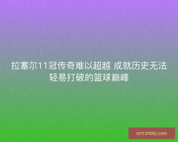 拉塞尔11冠传奇难以超越 成就历史无法轻易打破的篮球巅峰