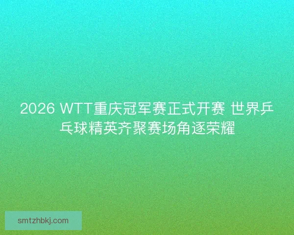 2026 WTT重庆冠军赛正式开赛 世界乒乓球精英齐聚赛场角逐荣耀