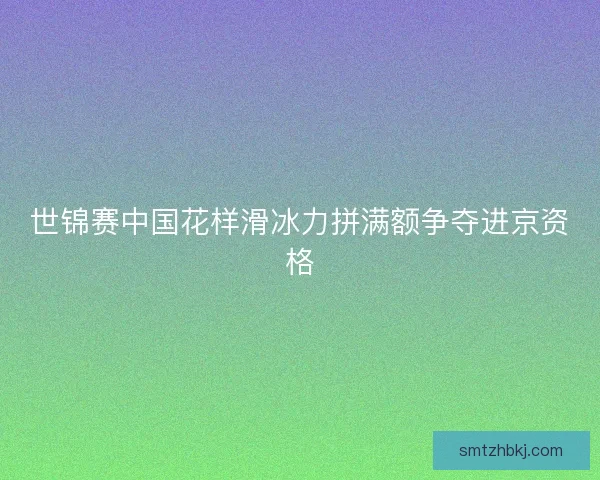 世锦赛中国花样滑冰力拼满额争夺进京资格