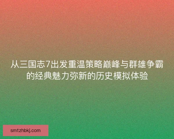从三国志7出发重温策略巅峰与群雄争霸的经典魅力弥新的历史模拟体验