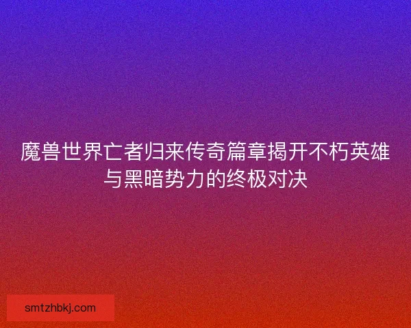 魔兽世界亡者归来传奇篇章揭开不朽英雄与黑暗势力的终极对决