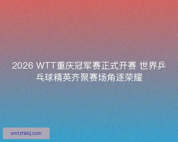 2026 WTT重庆冠军赛正式开赛 世界乒乓球精英齐聚赛场角逐荣耀