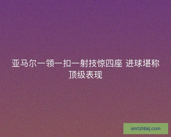 亚马尔一领一扣一射技惊四座 进球堪称顶级表现