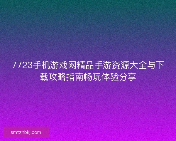 7723手机游戏网精品手游资源大全与下载攻略指南畅玩体验分享