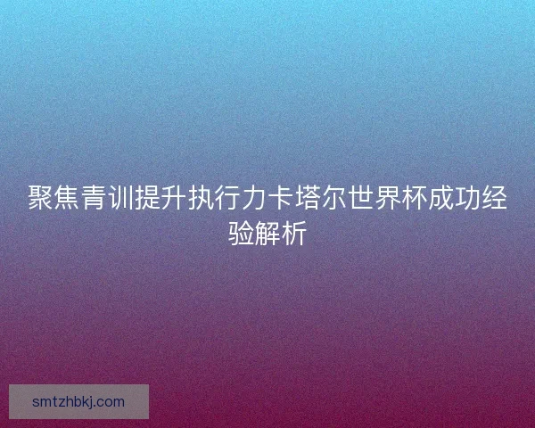 聚焦青训提升执行力卡塔尔世界杯成功经验解析