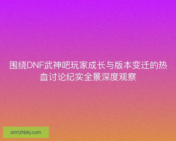 围绕DNF武神吧玩家成长与版本变迁的热血讨论纪实全景深度观察